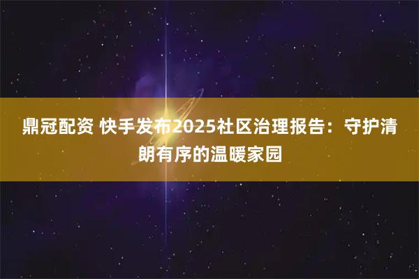 鼎冠配资 快手发布2025社区治理报告：守护清朗有序的温暖家园