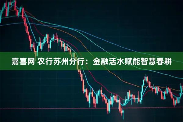 嘉喜网 农行苏州分行：金融活水赋能智慧春耕