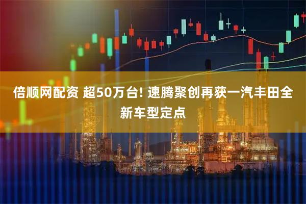 倍顺网配资 超50万台! 速腾聚创再获一汽丰田全新车型定点