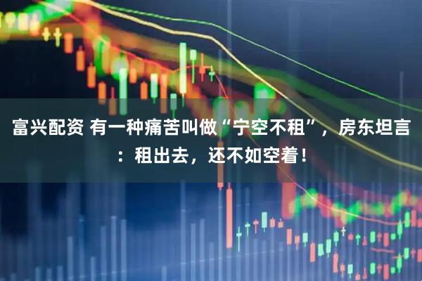 富兴配资 有一种痛苦叫做“宁空不租”，房东坦言：租出去，还不如空着！